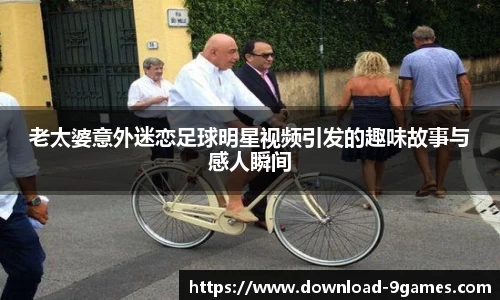 老太婆意外迷恋足球明星视频引发的趣味故事与感人瞬间